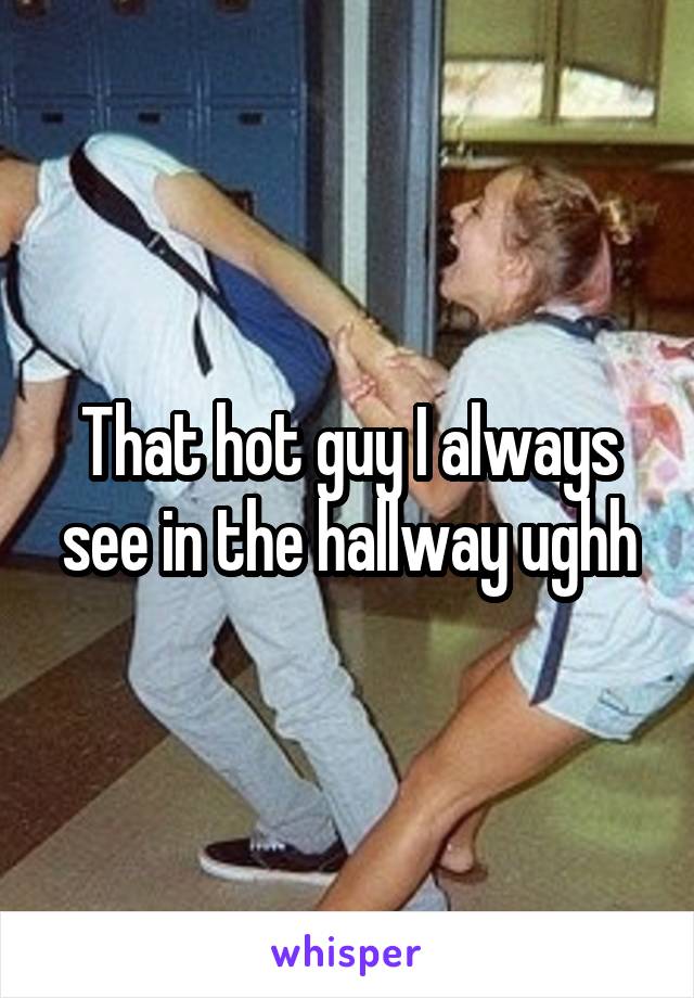 That hot guy I always see in the hallway ughh