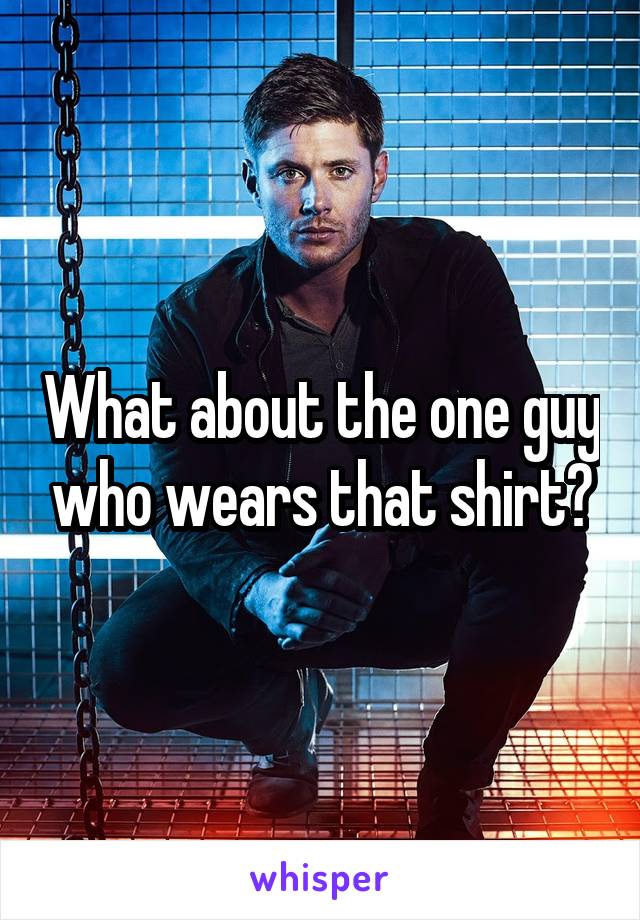 What about the one guy who wears that shirt?