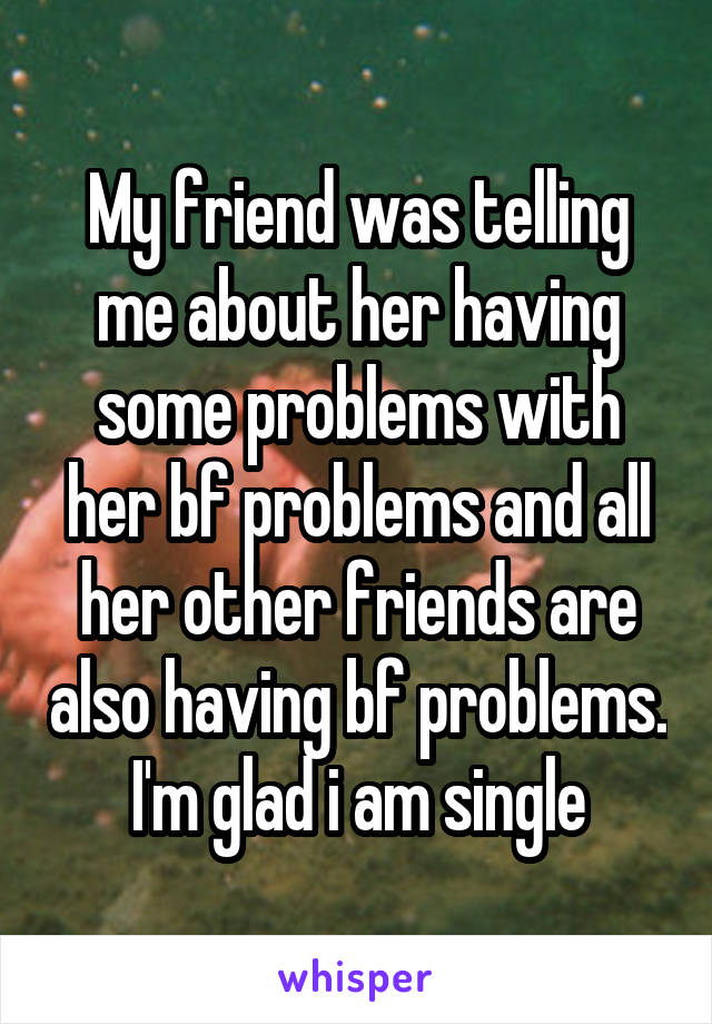 My friend was telling me about her having some problems with her bf problems and all her other friends are also having bf problems. I'm glad i am single