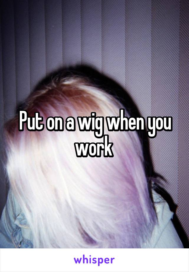 Put on a wig when you work 