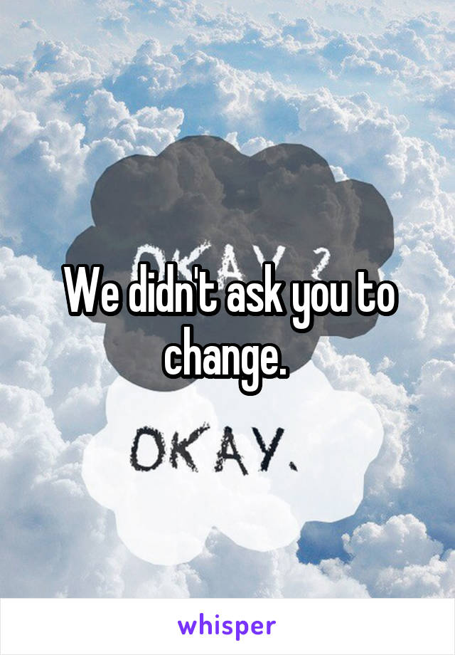 We didn't ask you to change. 