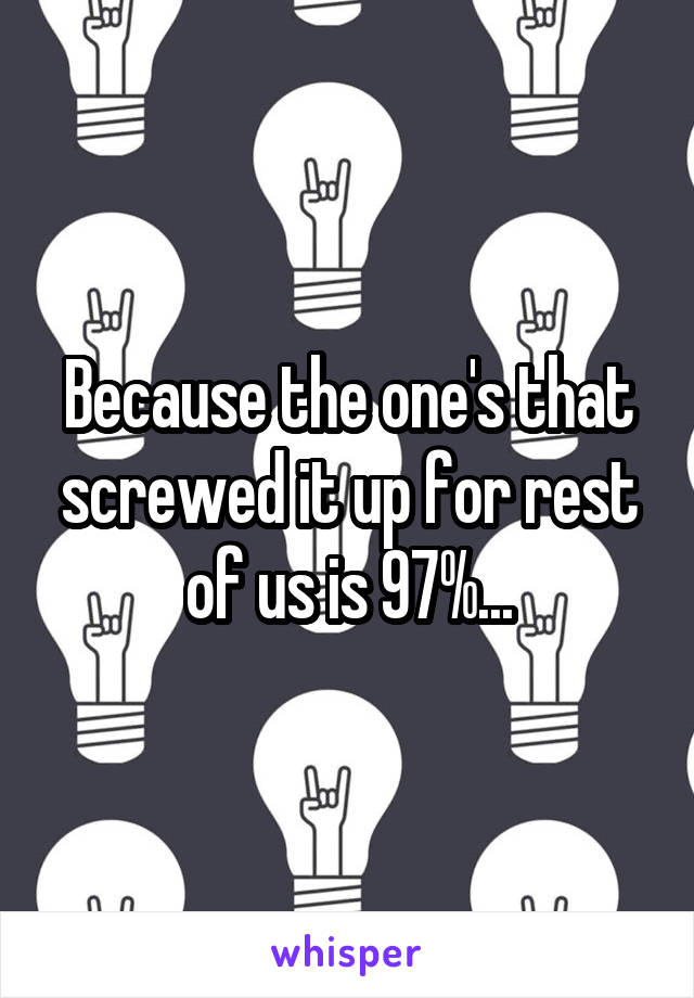 Because the one's that screwed it up for rest of us is 97%...