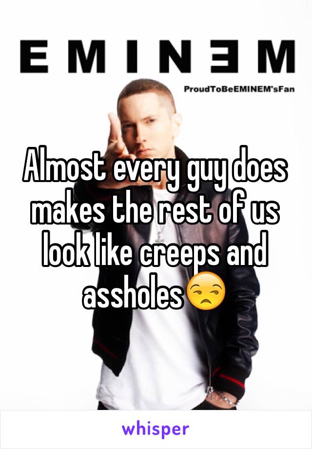 Almost every guy does makes the rest of us look like creeps and assholes😒