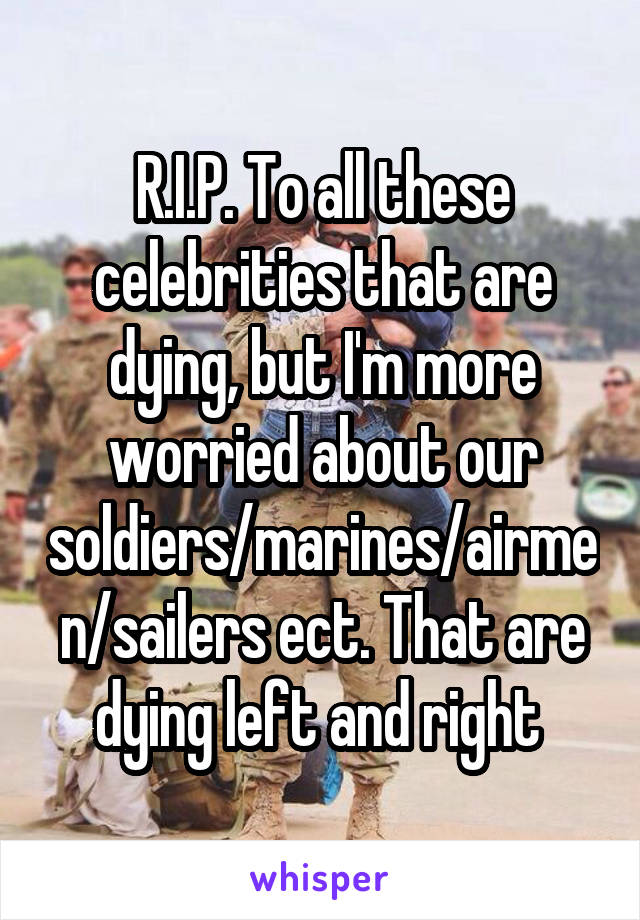 R.I.P. To all these celebrities that are dying, but I'm more worried about our soldiers/marines/airmen/sailers ect. That are dying left and right 