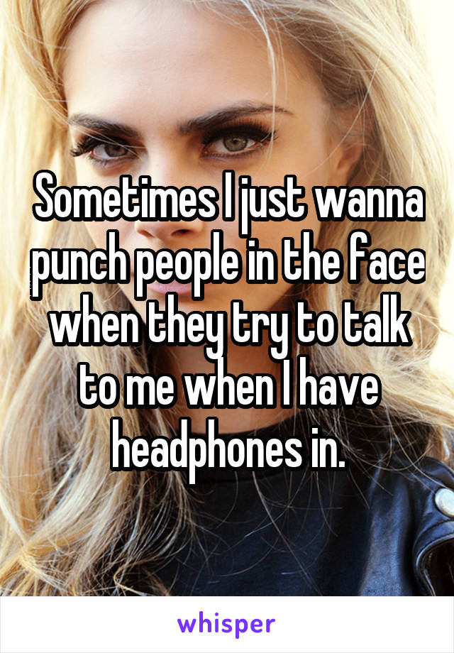 Sometimes I just wanna punch people in the face when they try to talk to me when I have headphones in.