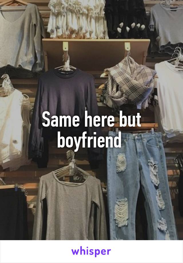 Same here but boyfriend 