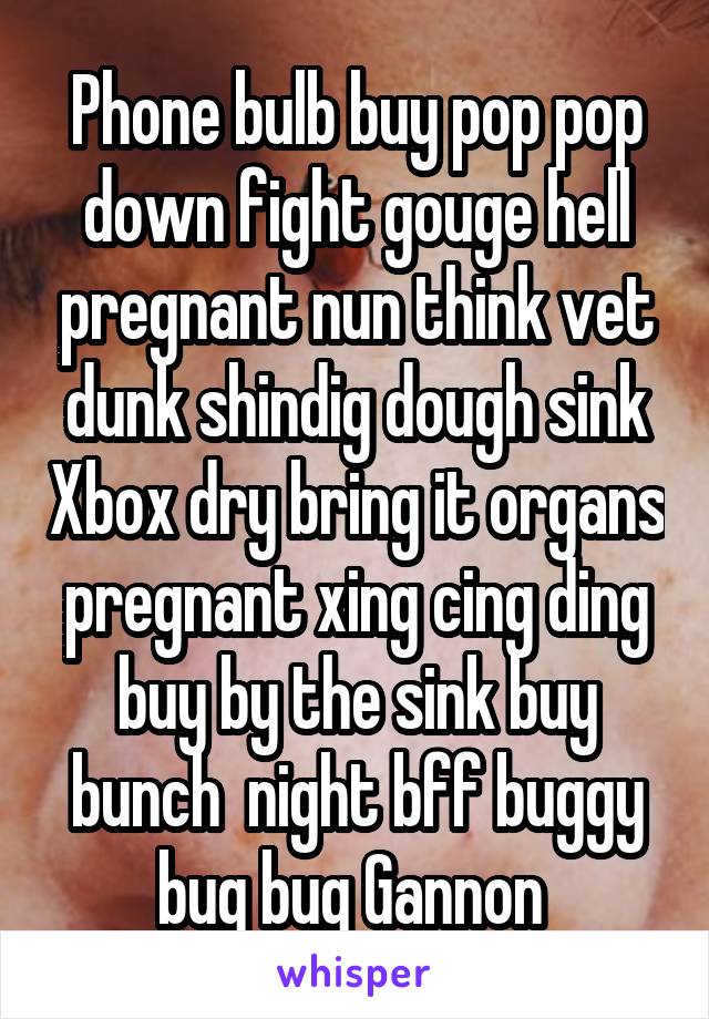 Phone bulb buy pop pop down fight gouge hell pregnant nun think vet dunk shindig dough sink Xbox dry bring it organs pregnant xing cing ding buy by the sink buy bunch  night bff buggy bug bug Gannon 