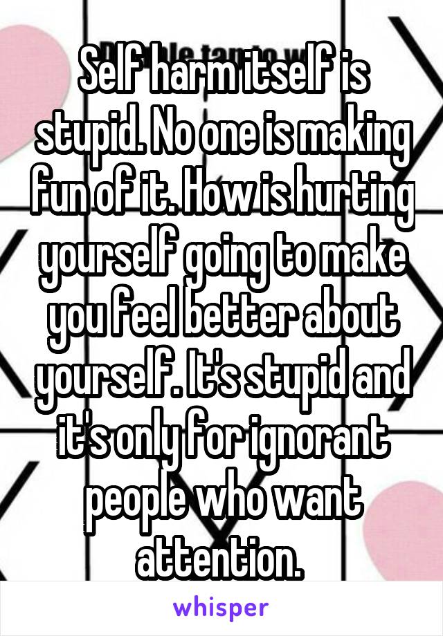 Self harm itself is stupid. No one is making fun of it. How is hurting yourself going to make you feel better about yourself. It's stupid and it's only for ignorant people who want attention. 