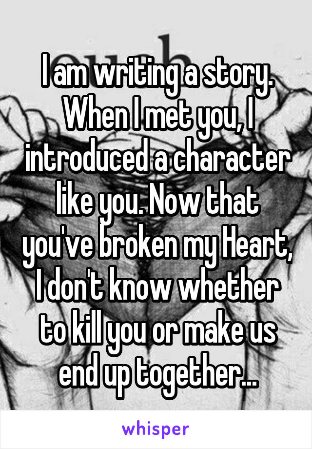 I am writing a story. When I met you, I introduced a character like you. Now that you've broken my Heart, I don't know whether to kill you or make us end up together...