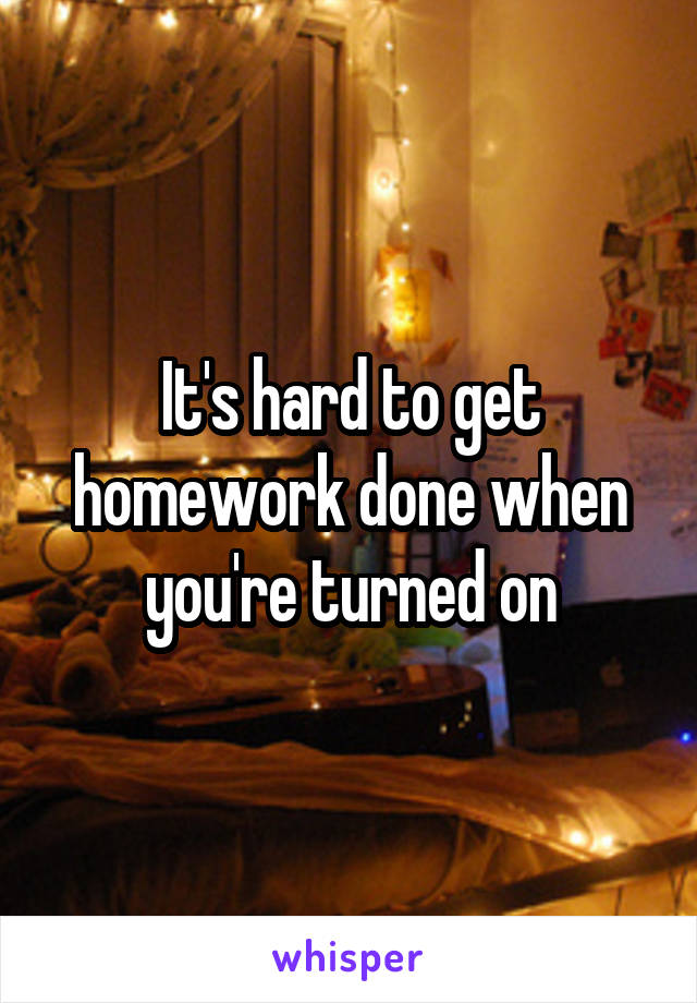 It's hard to get homework done when you're turned on