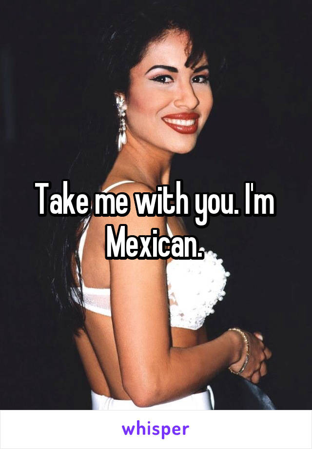 Take me with you. I'm  Mexican. 