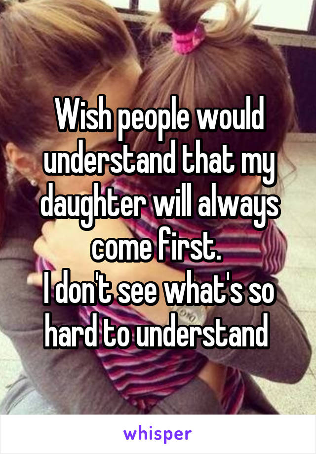 Wish people would understand that my daughter will always come first. 
I don't see what's so hard to understand 