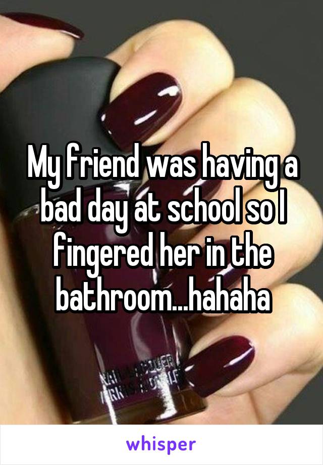 My friend was having a bad day at school so I fingered her in the bathroom...hahaha