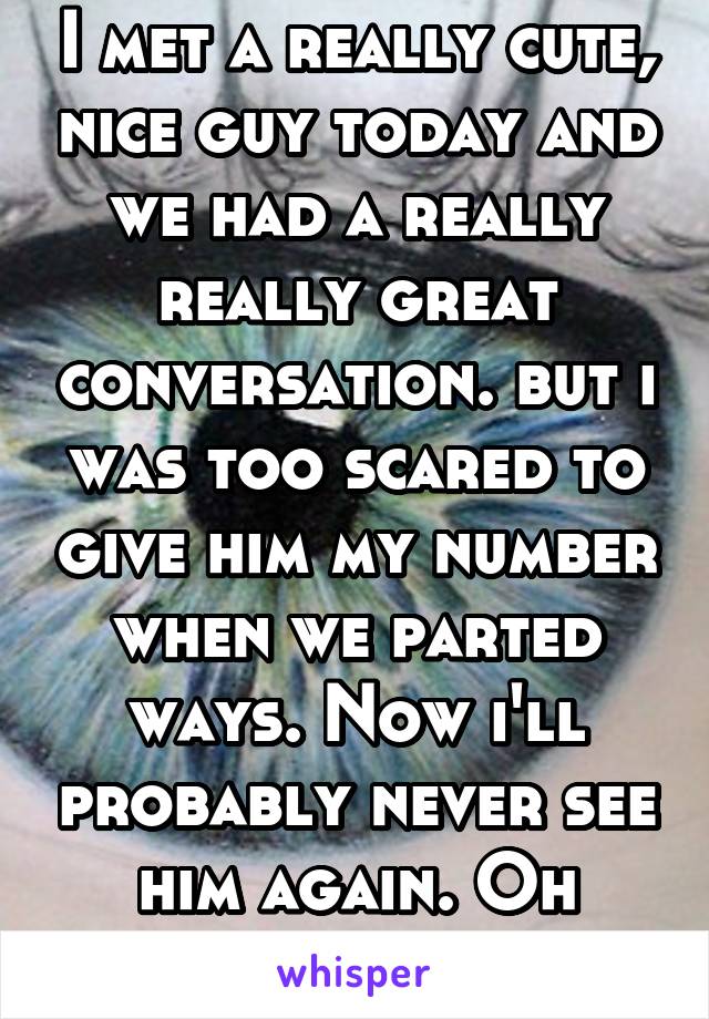 I met a really cute, nice guy today and we had a really really great conversation. but i was too scared to give him my number when we parted ways. Now i'll probably never see him again. Oh well. 