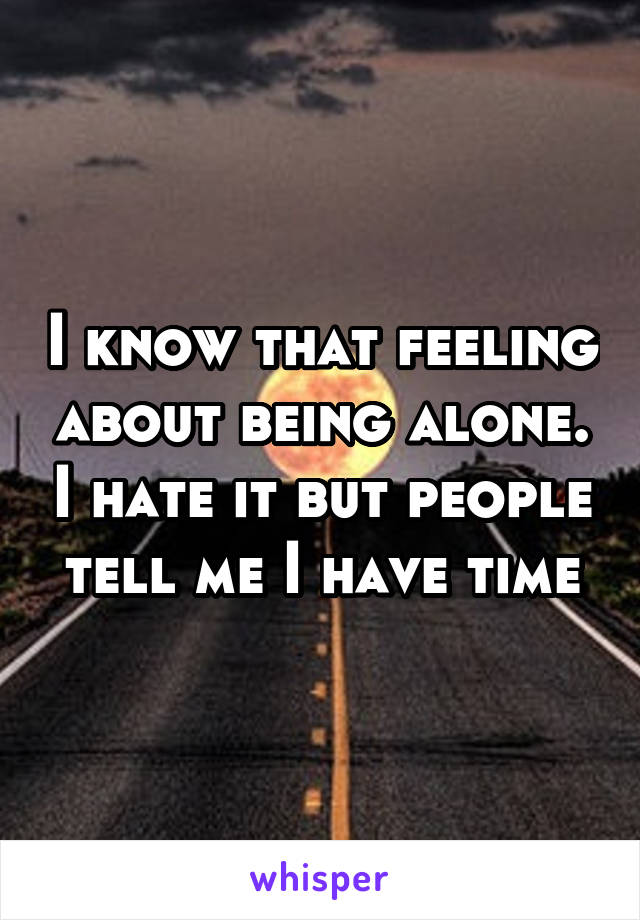 I know that feeling about being alone. I hate it but people tell me I have time