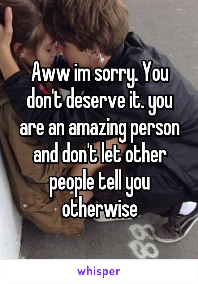 Aww im sorry. You don't deserve it. you are an amazing person and don't let other people tell you otherwise