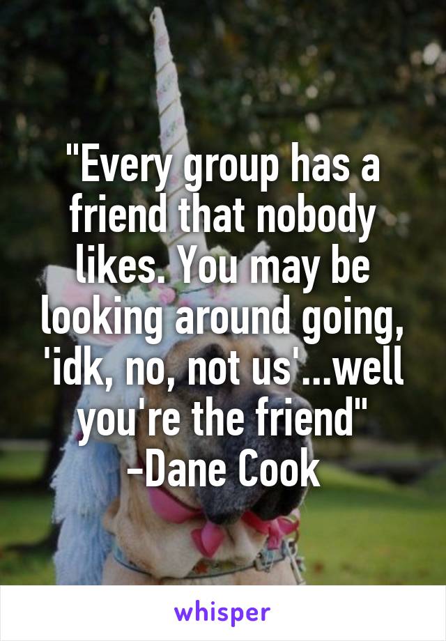 "Every group has a friend that nobody likes. You may be looking around going, 'idk, no, not us'...well you're the friend"
-Dane Cook