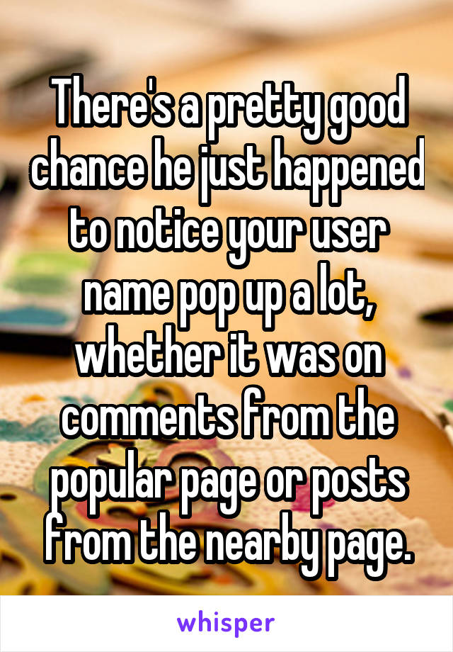 There's a pretty good chance he just happened to notice your user name pop up a lot, whether it was on comments from the popular page or posts from the nearby page.