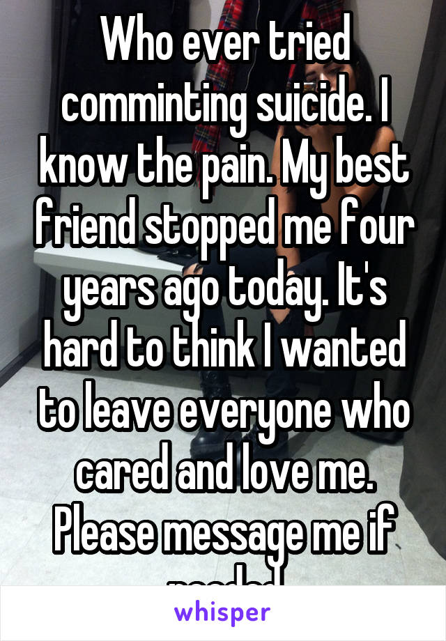 Who ever tried comminting suicide. I know the pain. My best friend stopped me four years ago today. It's hard to think I wanted to leave everyone who cared and love me. Please message me if needed