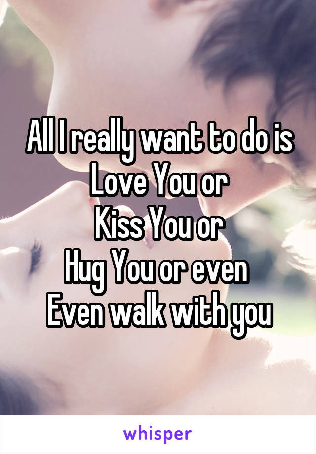 All I really want to do is Love You or
Kiss You or
Hug You or even 
Even walk with you