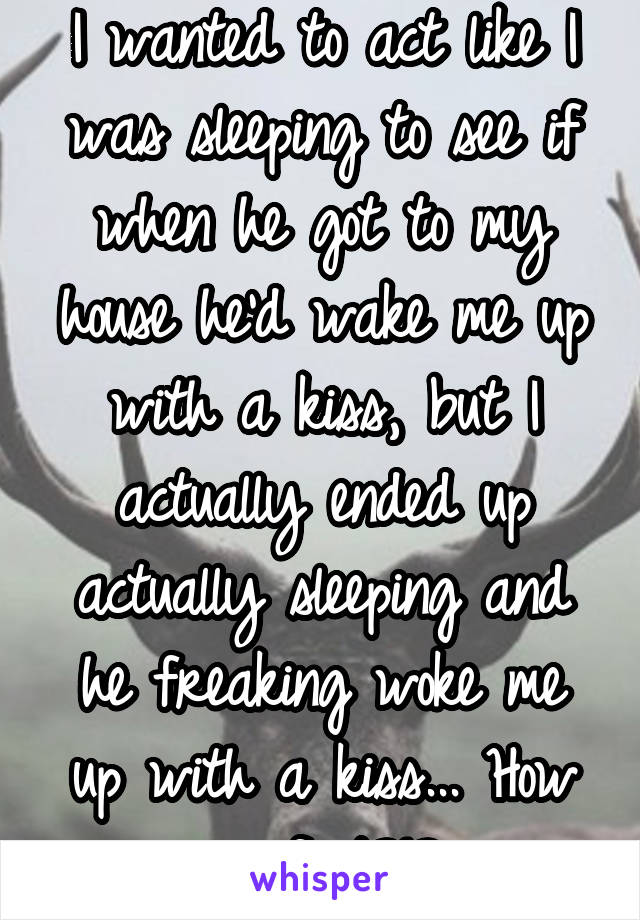 I wanted to act like I was sleeping to see if when he got to my house he'd wake me up with a kiss, but I actually ended up actually sleeping and he freaking woke me up with a kiss... How perfect?!?