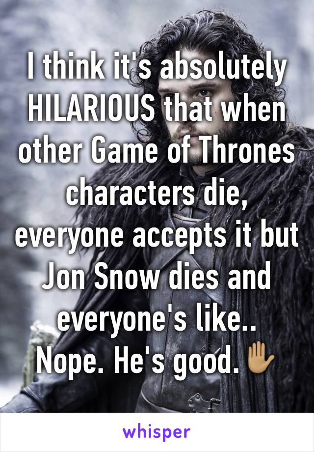 I think it's absolutely HILARIOUS that when other Game of Thrones characters die, everyone accepts it but Jon Snow dies and everyone's like..
Nope. He's good.✋🏽
 