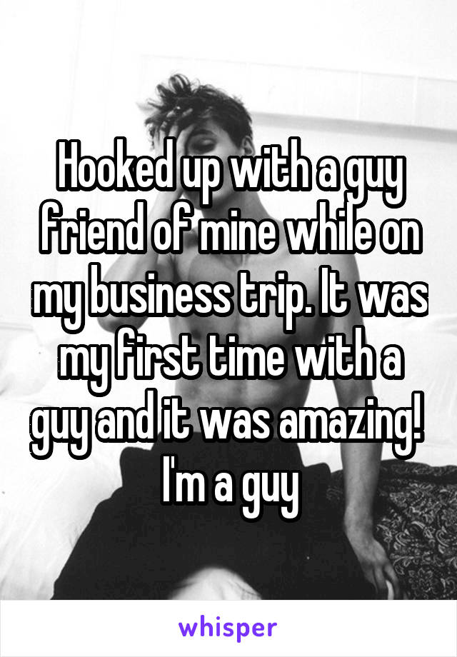 Hooked up with a guy friend of mine while on my business trip. It was my first time with a guy and it was amazing!  I'm a guy
