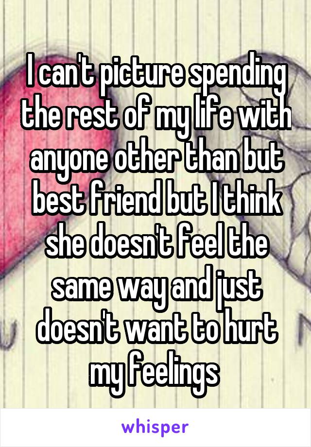 I can't picture spending the rest of my life with anyone other than but best friend but I think she doesn't feel the same way and just doesn't want to hurt my feelings 