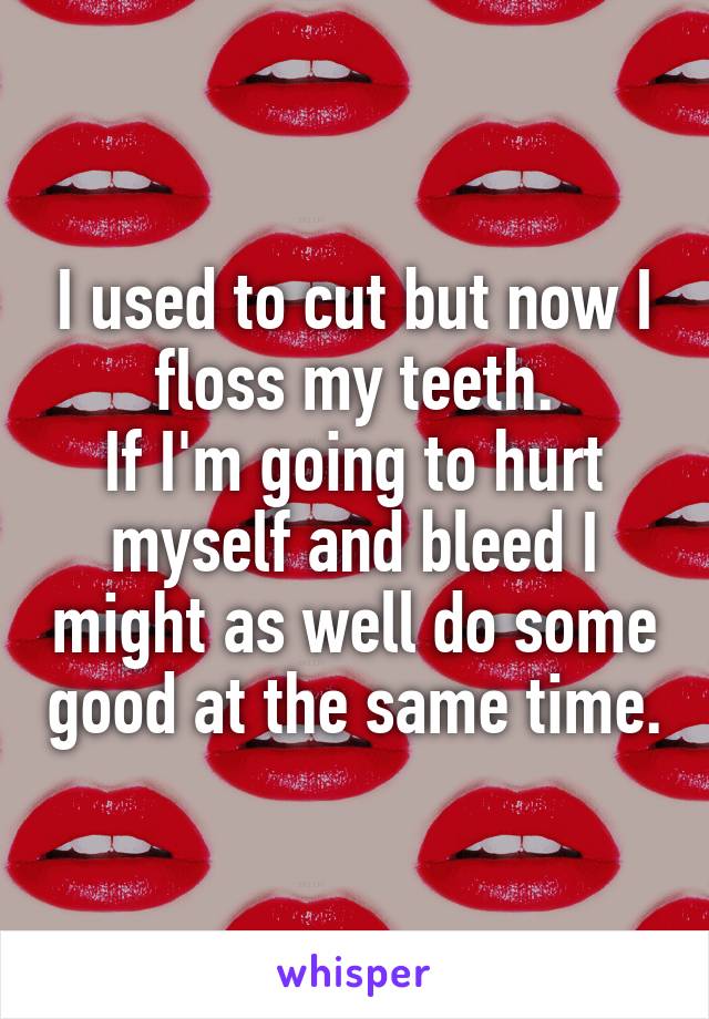 I used to cut but now I floss my teeth.
If I'm going to hurt myself and bleed I might as well do some good at the same time.