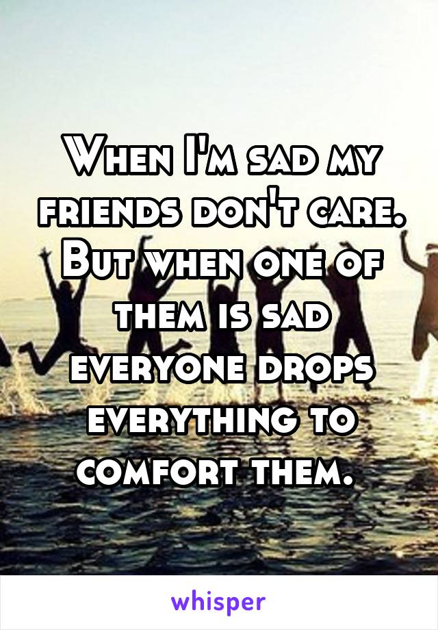 When I'm sad my friends don't care. But when one of them is sad everyone drops everything to comfort them. 