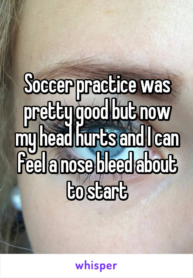 Soccer practice was pretty good but now my head hurts and I can feel a nose bleed about to start