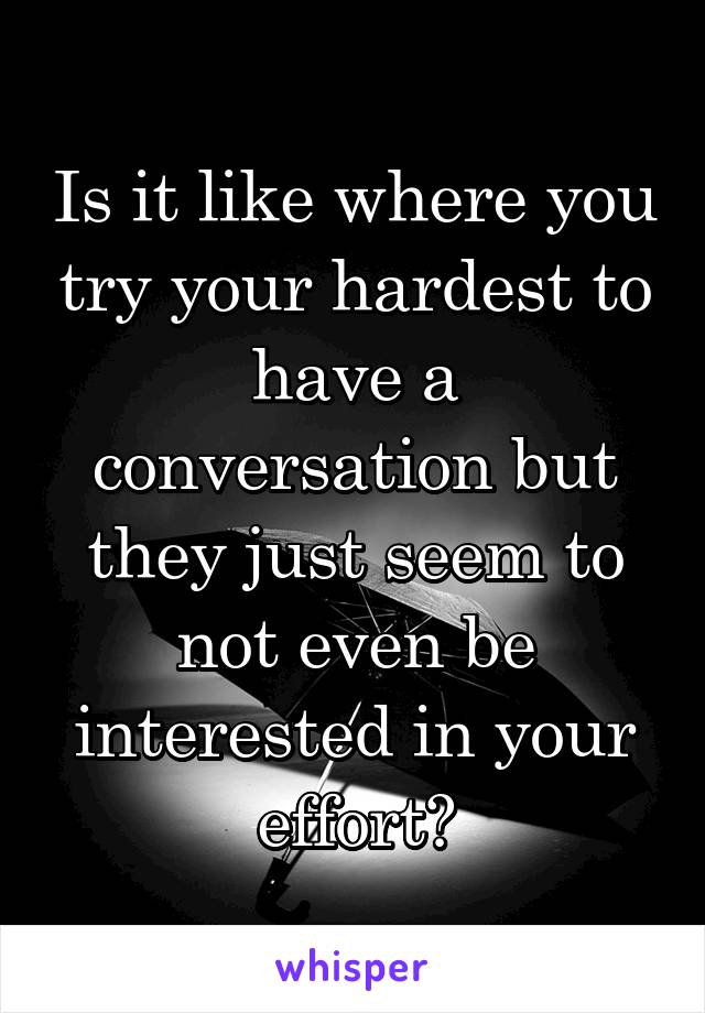 Is it like where you try your hardest to have a conversation but they just seem to not even be interested in your effort?