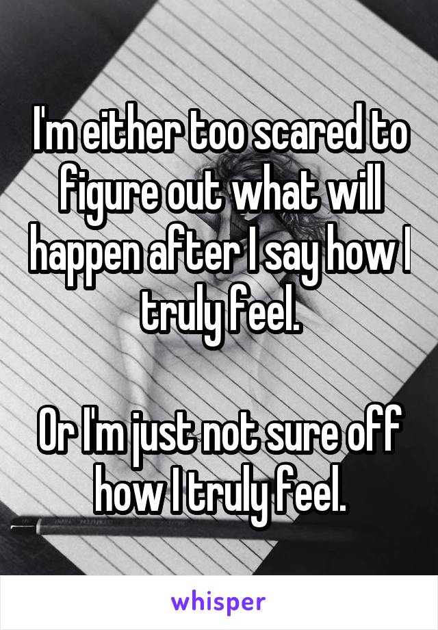 I'm either too scared to figure out what will happen after I say how I truly feel.

Or I'm just not sure off how I truly feel.