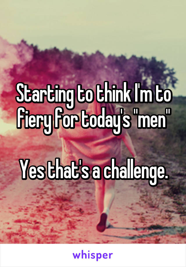 Starting to think I'm to fiery for today's "men"

Yes that's a challenge.