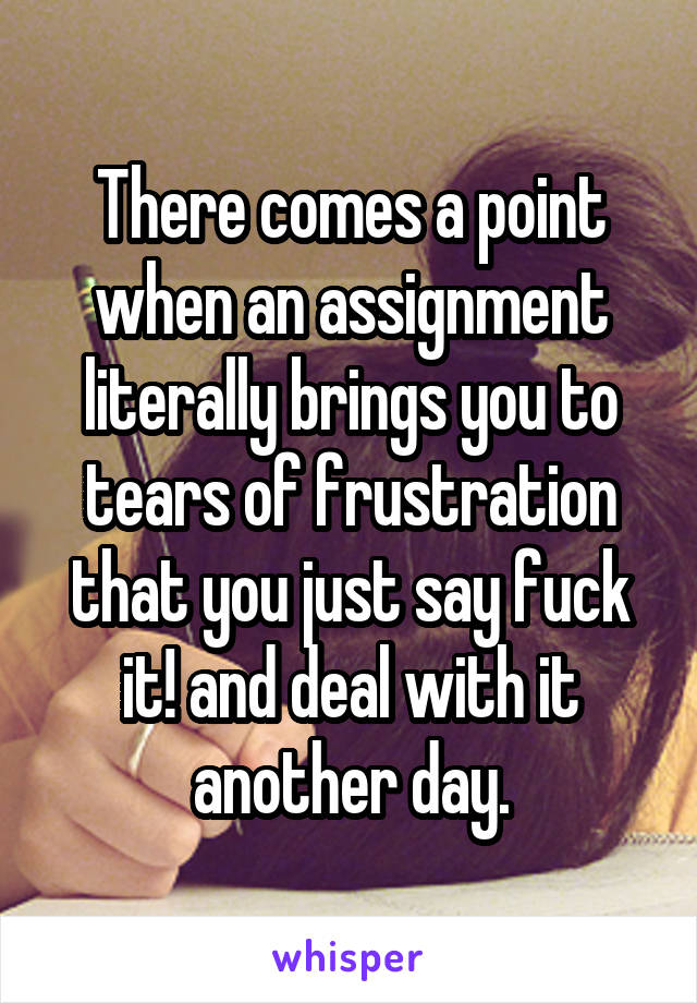 There comes a point when an assignment literally brings you to tears of frustration that you just say fuck it! and deal with it another day.