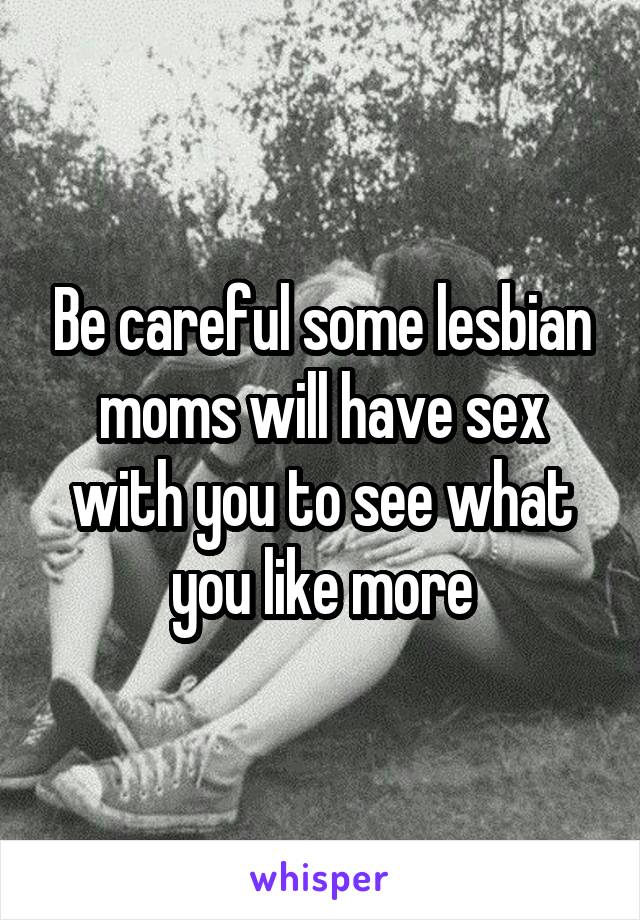 Be careful some lesbian moms will have sex with you to see what you like more