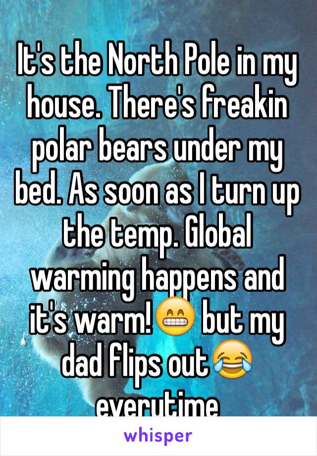 It's the North Pole in my house. There's freakin polar bears under my bed. As soon as I turn up the temp. Global warming happens and it's warm!😁 but my dad flips out😂 everytime