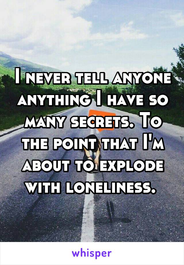 I never tell anyone anything I have so many secrets. To the point that I'm about to explode with loneliness. 