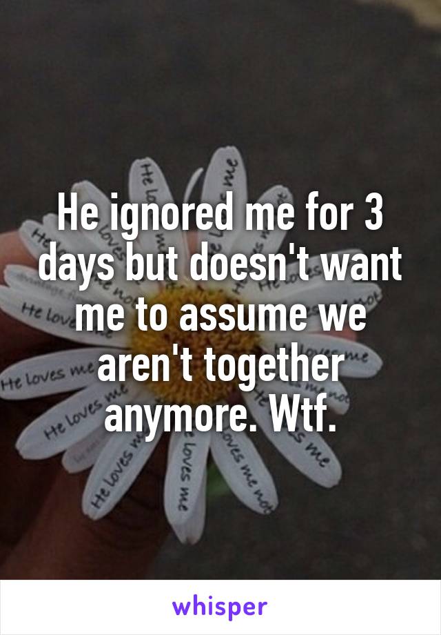 He ignored me for 3 days but doesn't want me to assume we aren't together anymore. Wtf.