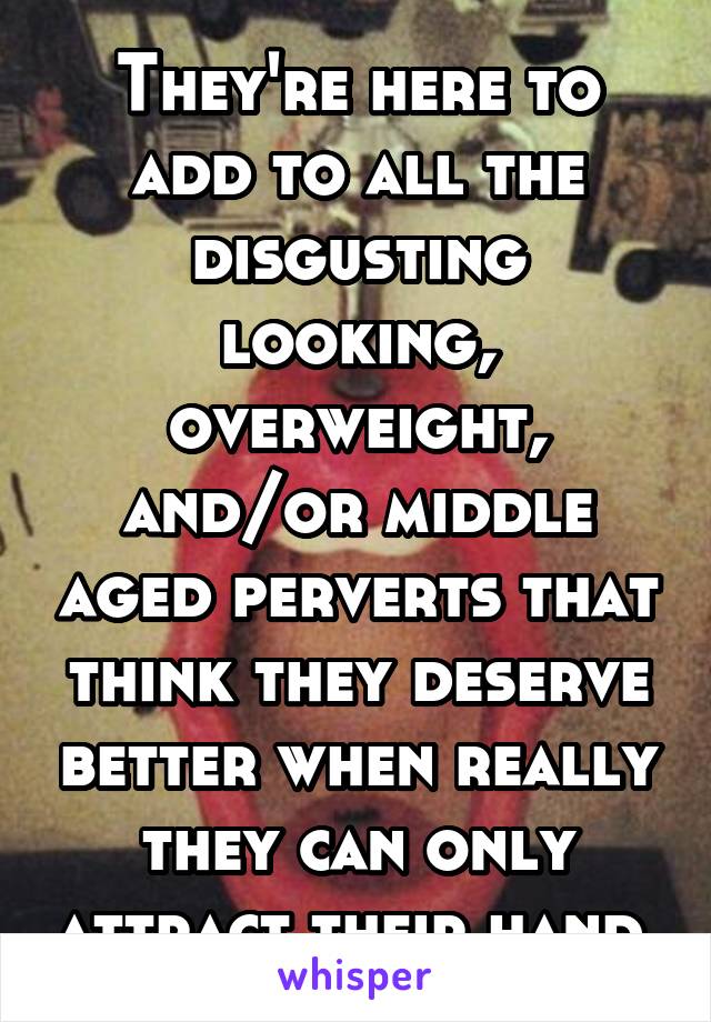 They're here to add to all the disgusting looking, overweight, and/or middle aged perverts that think they deserve better when really they can only attract their hand.