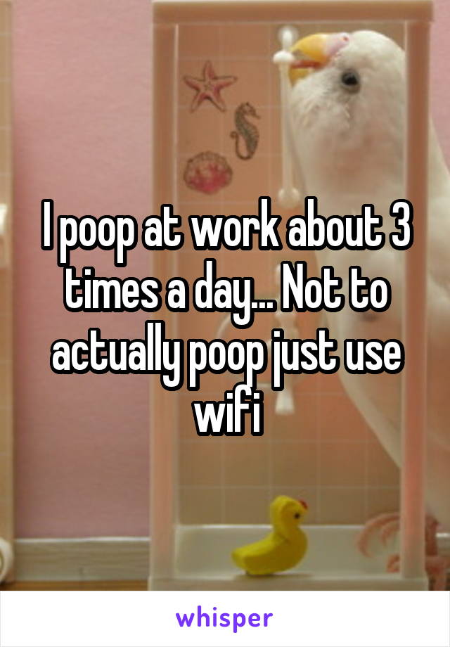 I poop at work about 3 times a day... Not to actually poop just use wifi