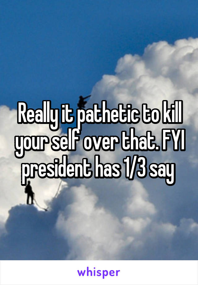 Really it pathetic to kill your self over that. FYI president has 1/3 say 