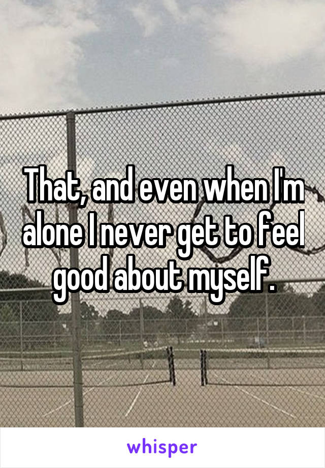 That, and even when I'm alone I never get to feel good about myself.