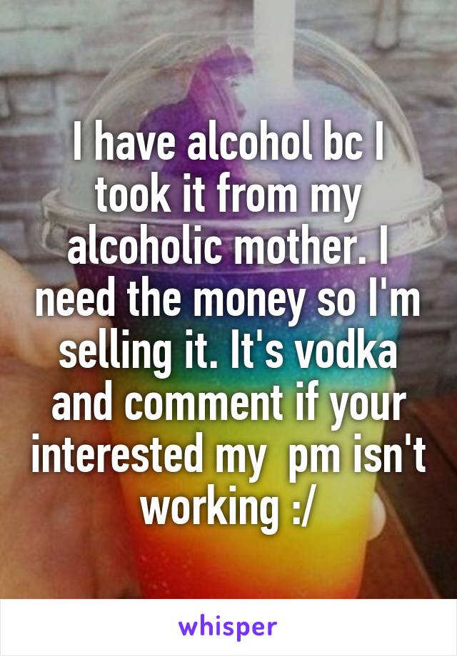 I have alcohol bc I took it from my alcoholic mother. I need the money so I'm selling it. It's vodka and comment if your interested my  pm isn't working :/