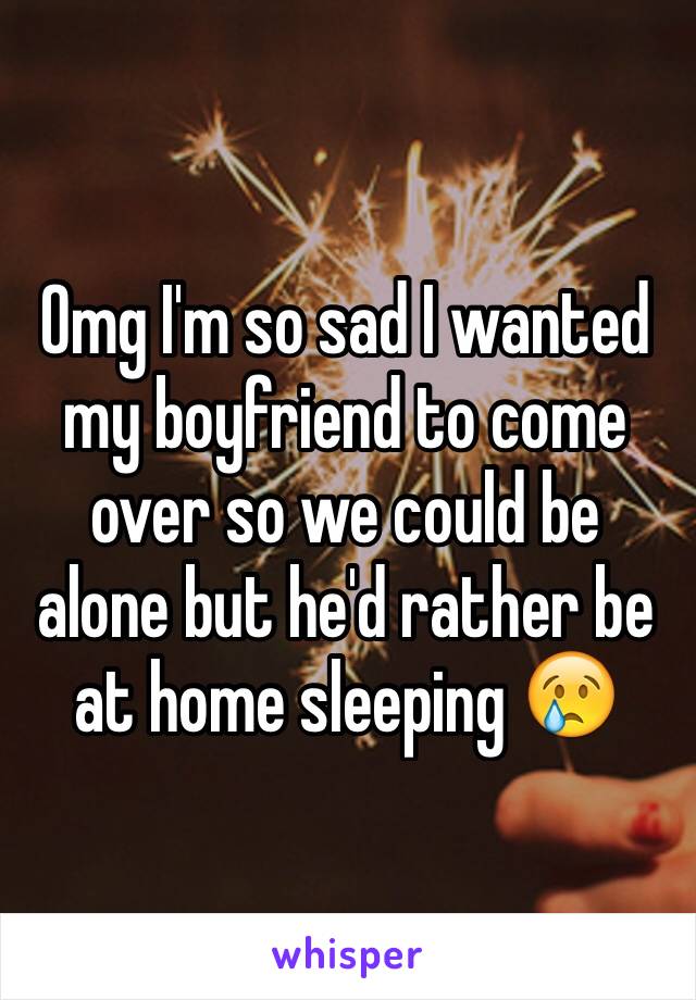 Omg I'm so sad I wanted my boyfriend to come over so we could be alone but he'd rather be at home sleeping 😢