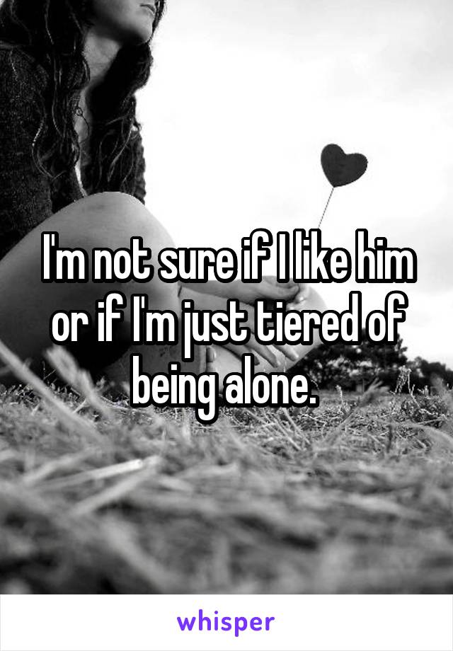 I'm not sure if I like him or if I'm just tiered of being alone. 