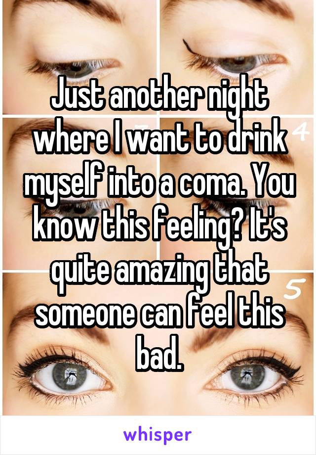 Just another night where I want to drink myself into a coma. You know this feeling? It's quite amazing that someone can feel this bad.