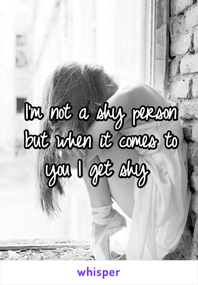 I'm not a shy person but when it comes to you I get shy 