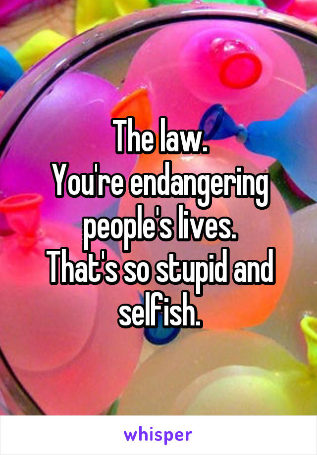 The law.
You're endangering people's lives.
That's so stupid and selfish.