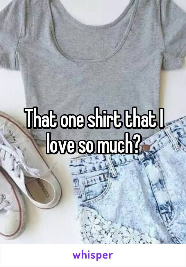 That one shirt that I love so much?